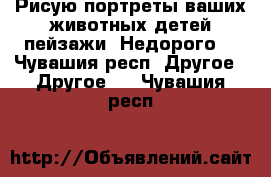 Рисую портреты,ваших животных,детей,пейзажи. Недорого  - Чувашия респ. Другое » Другое   . Чувашия респ.